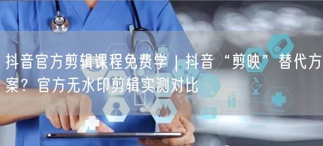 抖音官方剪辑课程免费学｜抖音“剪映”替代方案？官方无水印剪辑实测对比