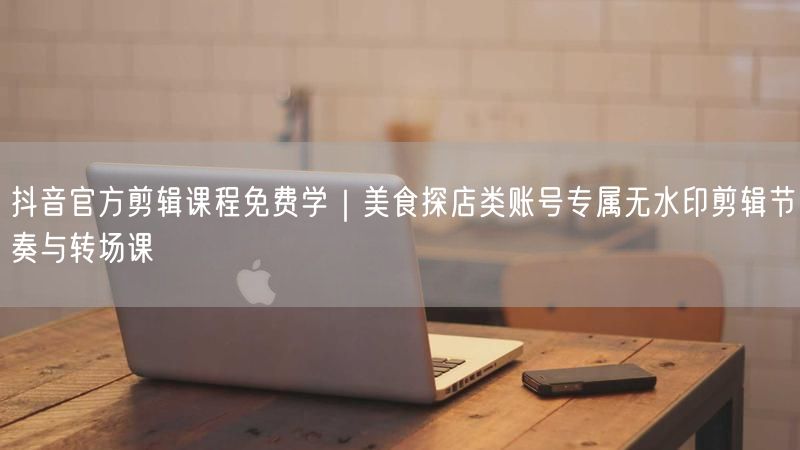 抖音官方剪辑课程免费学｜美食探店类账号专属无水印剪辑节奏与转场课