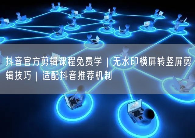 抖音官方剪辑课程免费学｜无水印横屏转竖屏剪辑技巧｜适配抖音推荐机制