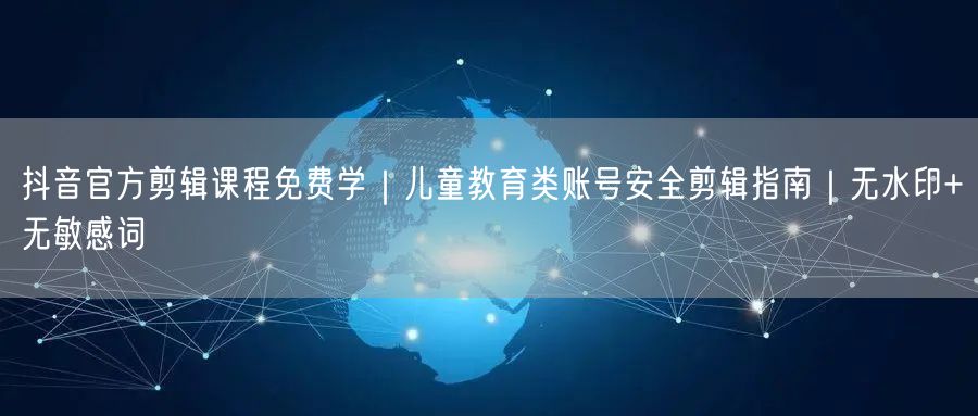 抖音官方剪辑课程免费学｜儿童教育类账号安全剪辑指南｜无水印+无敏感词
