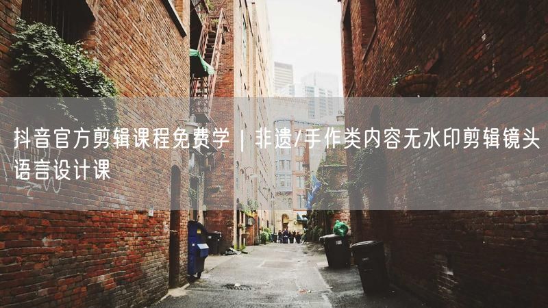 抖音官方剪辑课程免费学｜非遗/手作类内容无水印剪辑镜头语言设计课