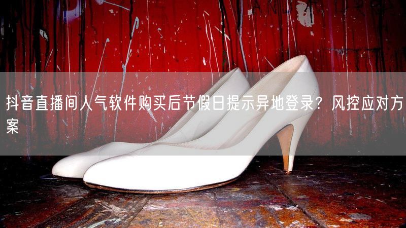抖音直播间人气软件购买后节假日提示异地登录？风控应对方案